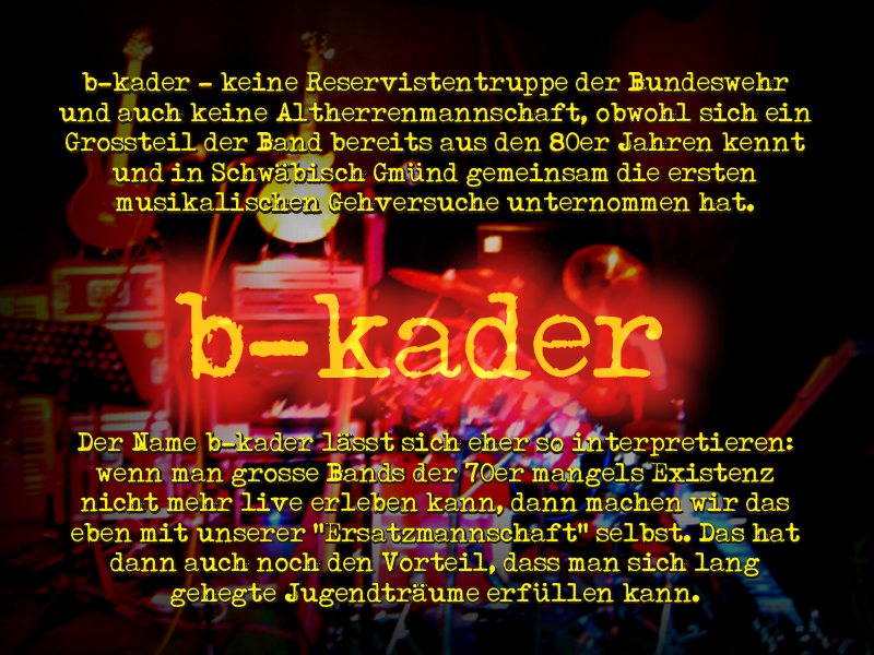 B-KADER
-- keine Reservistentruppe der Bundeswehr und auch keine Altherrenmannschaft,
obwohl sich ein Gro�teil der Band bereits aus den 80er
Jahren kennt und in Schw�bisch Gm�nd gemeinsam die ersten musikalischen
Gehversuche unternommen hat. Der Name B-KADER l�sst sich eher so
interpretieren: Wenn man gro�e Bands der 70er
mangels Existenz nicht mehr live erleben kann, dann machen wir das eben mit
unserer ersatzmannschaft selbst. das hat dann auch noch den vorteil, dass man sich lang gehegte jugendtr�ume erf�llen kann.